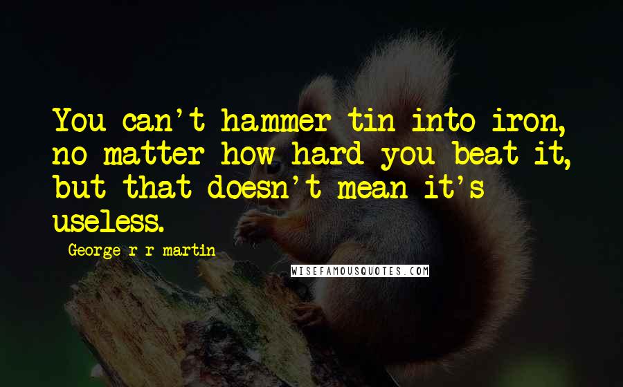 George R R Martin Quotes: You can't hammer tin into iron, no matter how hard you beat it, but that doesn't mean it's useless.