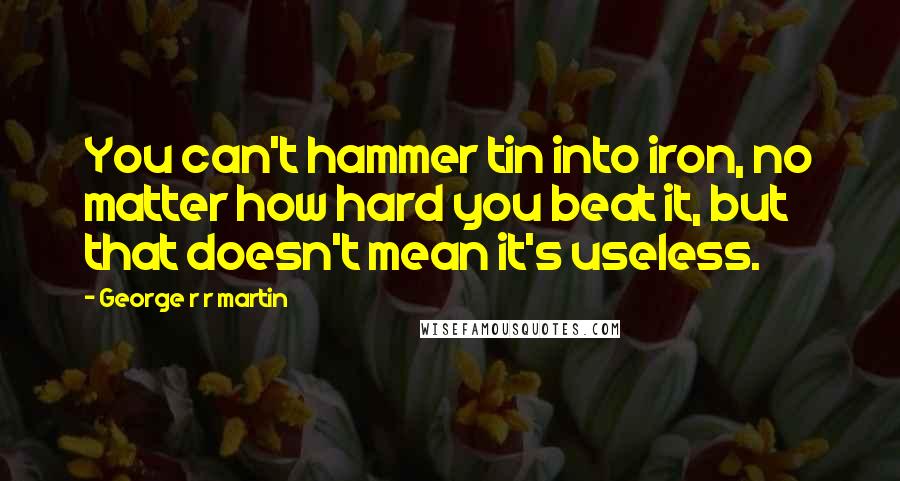 George R R Martin Quotes: You can't hammer tin into iron, no matter how hard you beat it, but that doesn't mean it's useless.