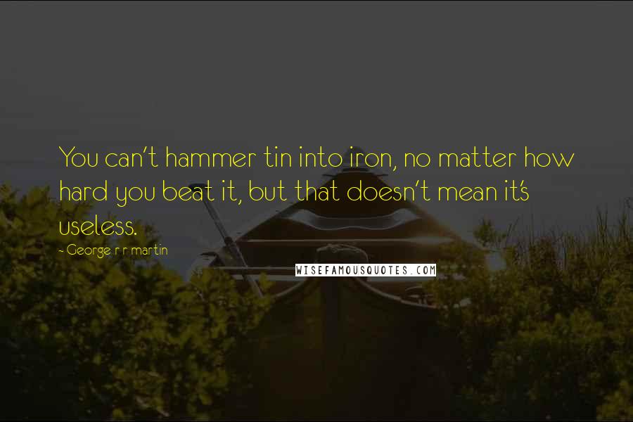 George R R Martin Quotes: You can't hammer tin into iron, no matter how hard you beat it, but that doesn't mean it's useless.