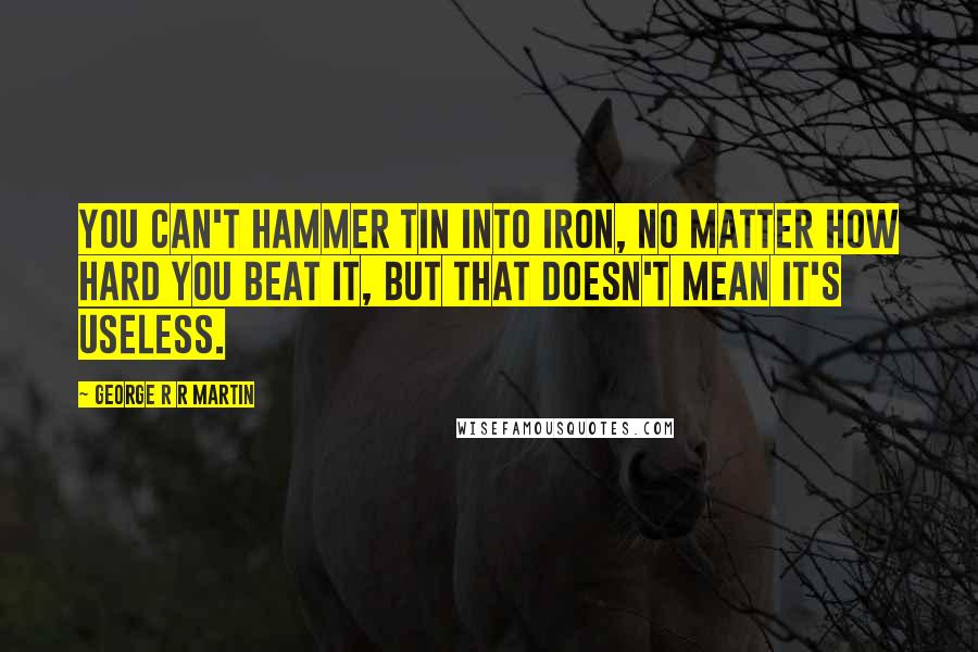 George R R Martin Quotes: You can't hammer tin into iron, no matter how hard you beat it, but that doesn't mean it's useless.