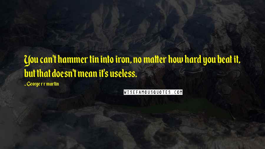 George R R Martin Quotes: You can't hammer tin into iron, no matter how hard you beat it, but that doesn't mean it's useless.