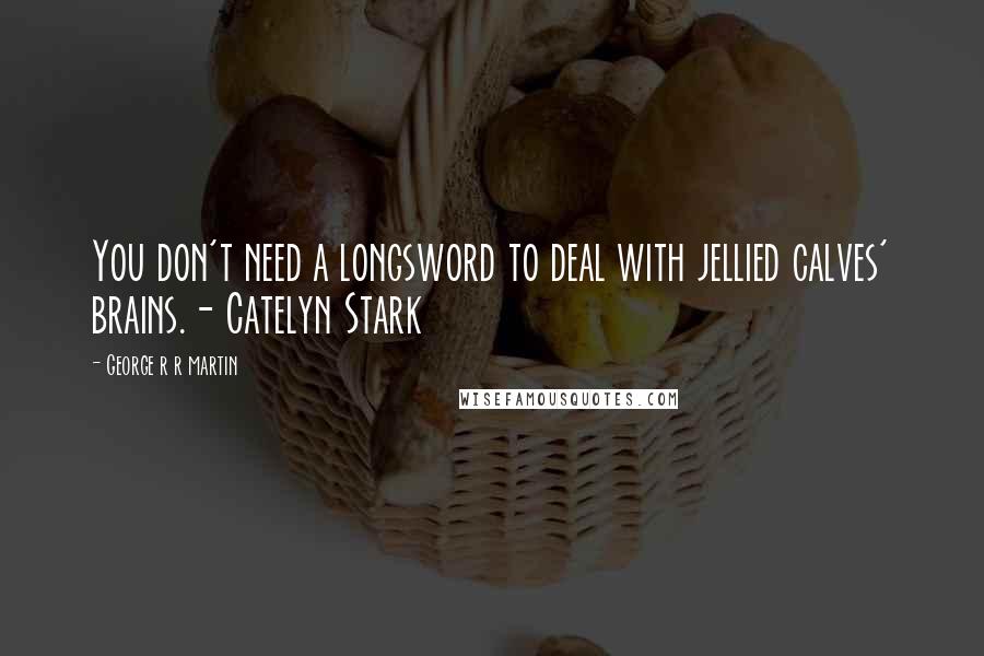 George R R Martin Quotes: You don't need a longsword to deal with jellied calves' brains.- Catelyn Stark