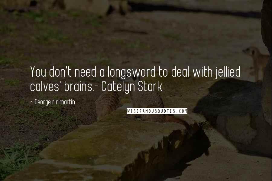 George R R Martin Quotes: You don't need a longsword to deal with jellied calves' brains.- Catelyn Stark