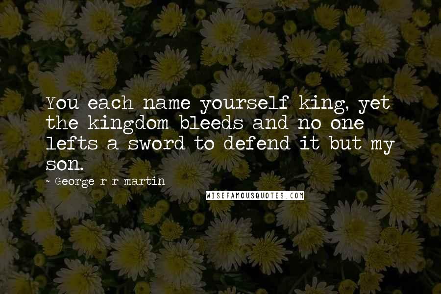 George R R Martin Quotes: You each name yourself king, yet the kingdom bleeds and no one lefts a sword to defend it but my son.