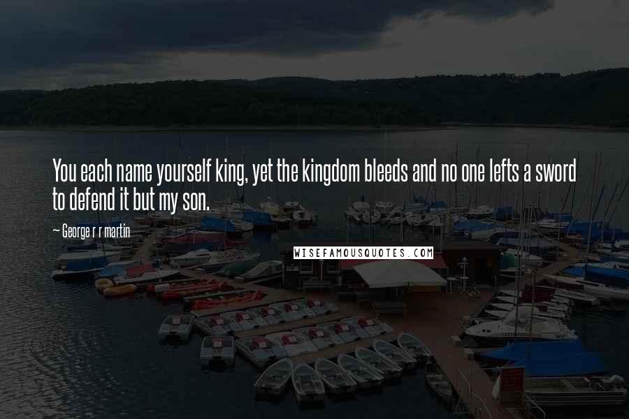 George R R Martin Quotes: You each name yourself king, yet the kingdom bleeds and no one lefts a sword to defend it but my son.