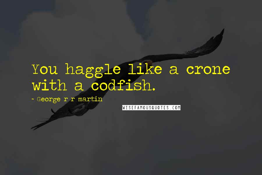 George R R Martin Quotes: You haggle like a crone with a codfish.