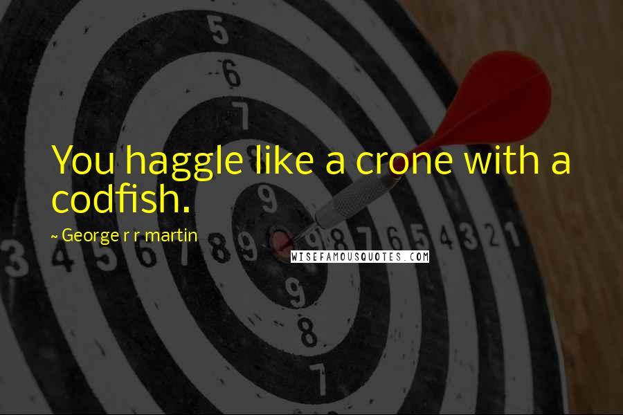 George R R Martin Quotes: You haggle like a crone with a codfish.