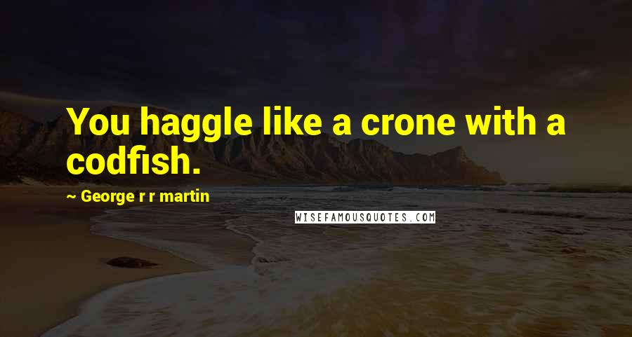 George R R Martin Quotes: You haggle like a crone with a codfish.