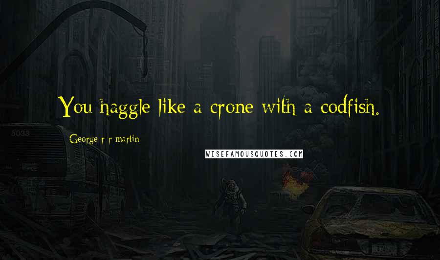 George R R Martin Quotes: You haggle like a crone with a codfish.