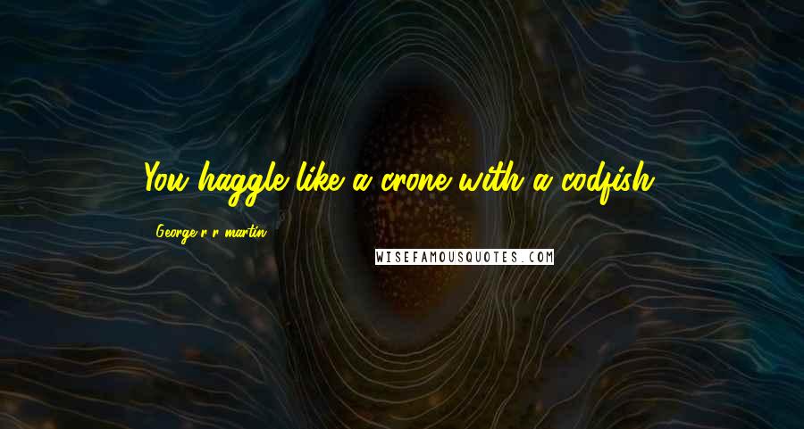 George R R Martin Quotes: You haggle like a crone with a codfish.