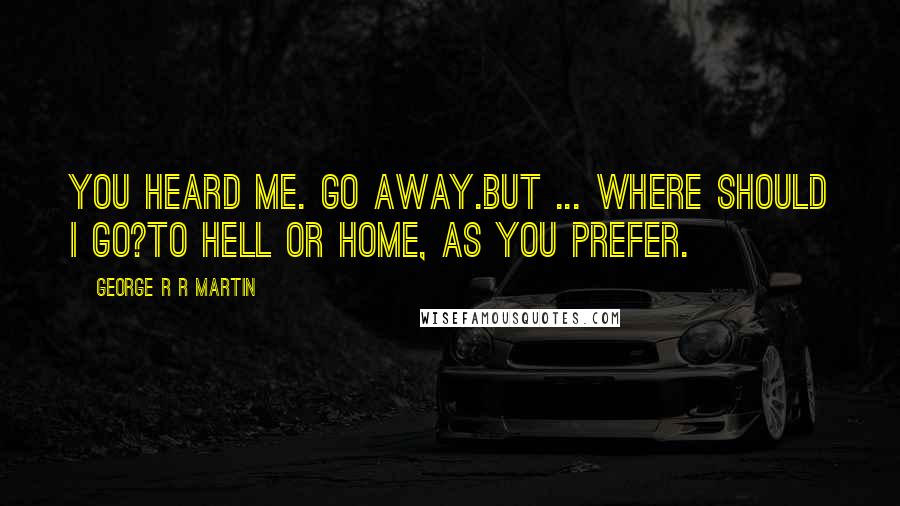 George R R Martin Quotes: You heard me. Go away.But ... where should I go?To hell or home, as you prefer.