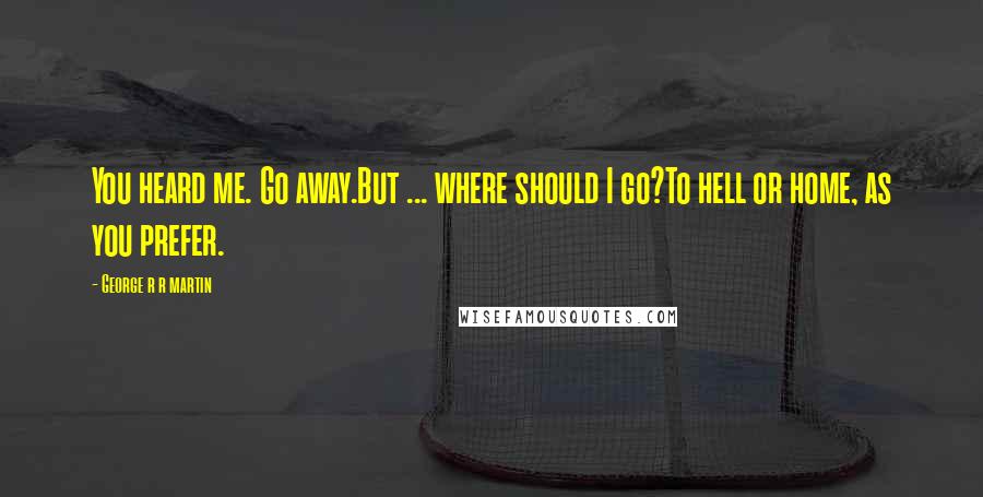 George R R Martin Quotes: You heard me. Go away.But ... where should I go?To hell or home, as you prefer.