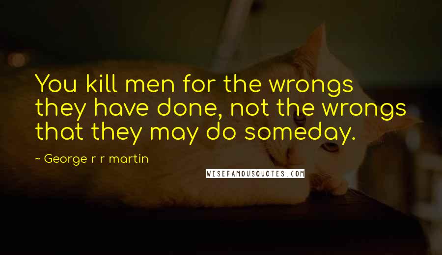 George R R Martin Quotes: You kill men for the wrongs they have done, not the wrongs that they may do someday.