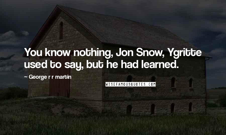 George R R Martin Quotes: You know nothing, Jon Snow, Ygritte used to say, but he had learned.