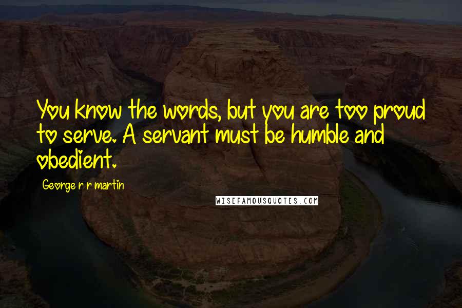 George R R Martin Quotes: You know the words, but you are too proud to serve. A servant must be humble and obedient.