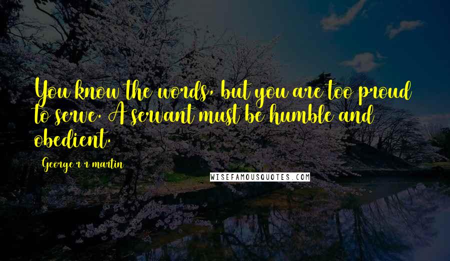 George R R Martin Quotes: You know the words, but you are too proud to serve. A servant must be humble and obedient.