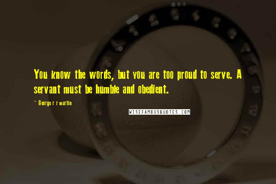 George R R Martin Quotes: You know the words, but you are too proud to serve. A servant must be humble and obedient.