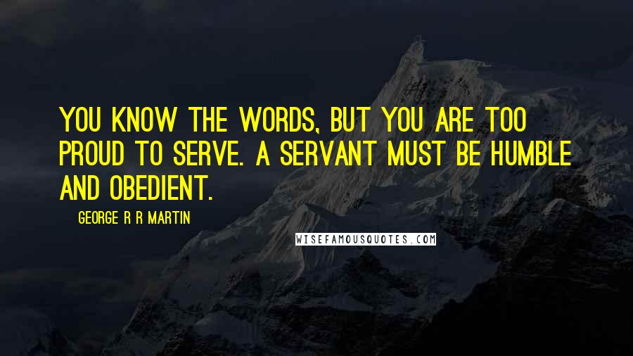 George R R Martin Quotes: You know the words, but you are too proud to serve. A servant must be humble and obedient.