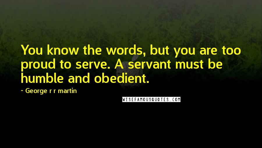 George R R Martin Quotes: You know the words, but you are too proud to serve. A servant must be humble and obedient.