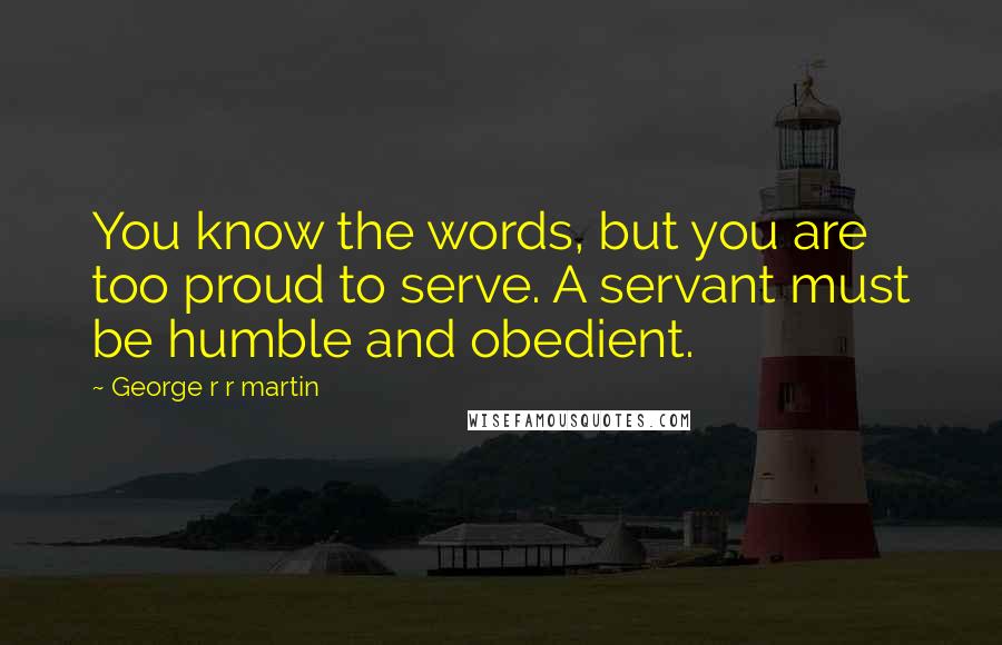 George R R Martin Quotes: You know the words, but you are too proud to serve. A servant must be humble and obedient.