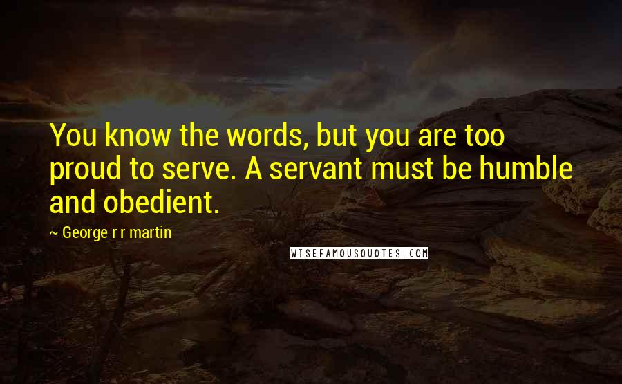 George R R Martin Quotes: You know the words, but you are too proud to serve. A servant must be humble and obedient.