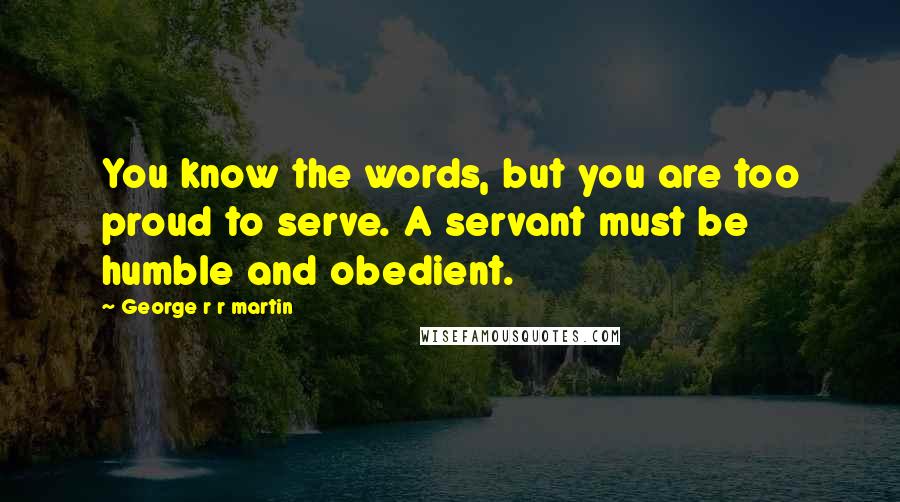 George R R Martin Quotes: You know the words, but you are too proud to serve. A servant must be humble and obedient.