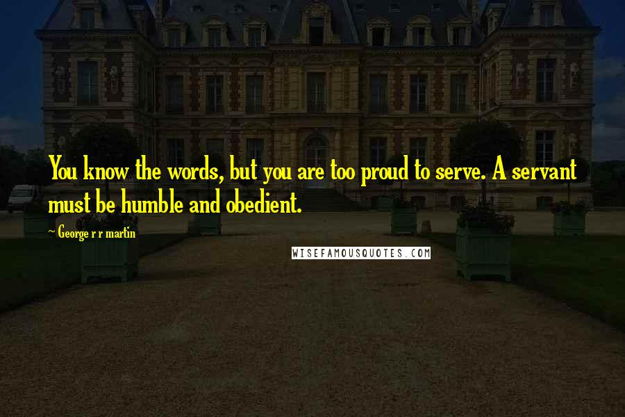 George R R Martin Quotes: You know the words, but you are too proud to serve. A servant must be humble and obedient.