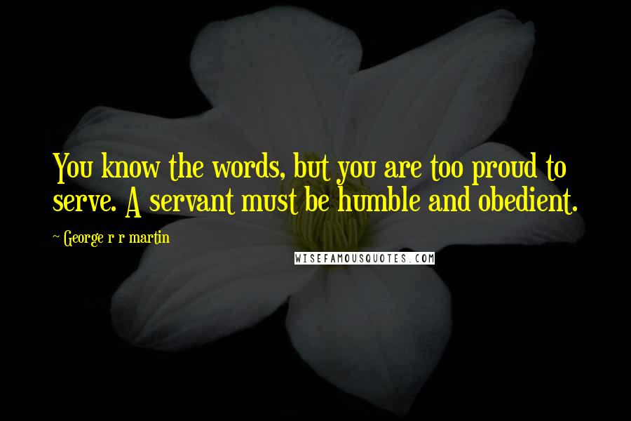 George R R Martin Quotes: You know the words, but you are too proud to serve. A servant must be humble and obedient.