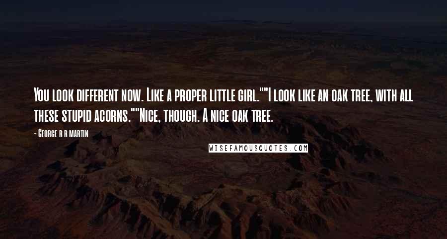 George R R Martin Quotes: You look different now. Like a proper little girl.""I look like an oak tree, with all these stupid acorns.""Nice, though. A nice oak tree.