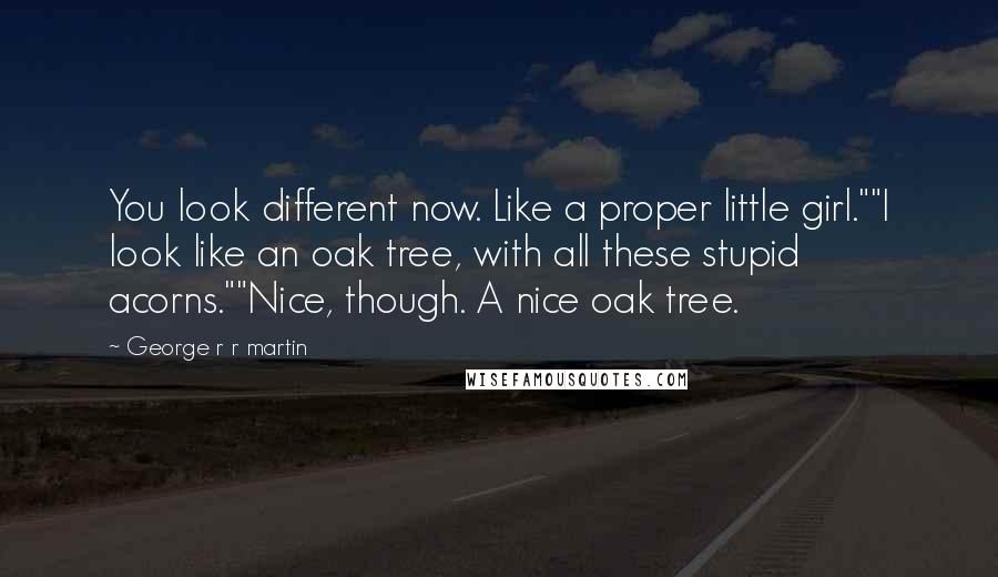 George R R Martin Quotes: You look different now. Like a proper little girl.""I look like an oak tree, with all these stupid acorns.""Nice, though. A nice oak tree.