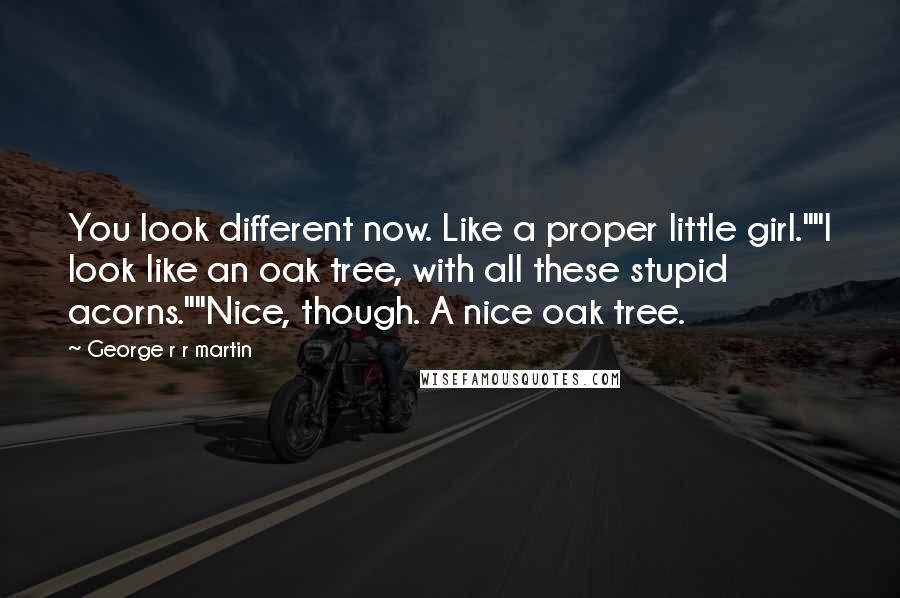 George R R Martin Quotes: You look different now. Like a proper little girl.""I look like an oak tree, with all these stupid acorns.""Nice, though. A nice oak tree.