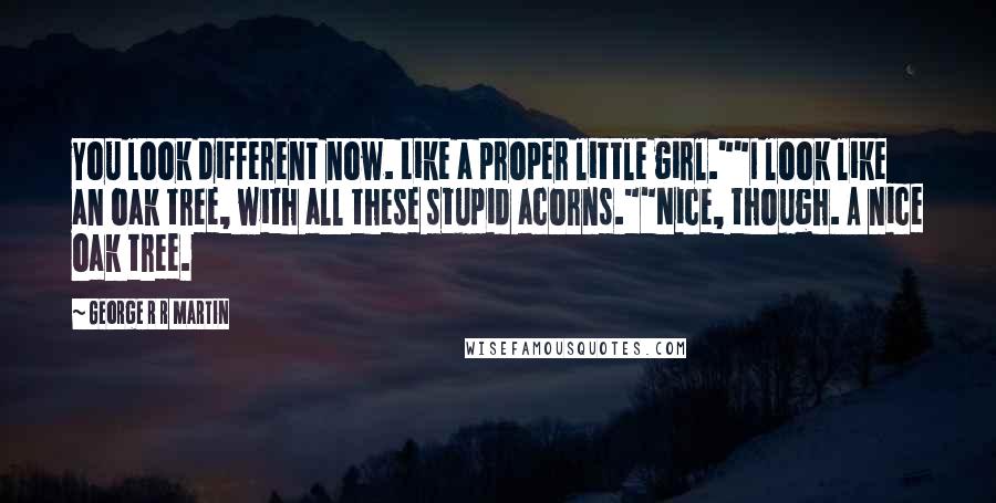 George R R Martin Quotes: You look different now. Like a proper little girl.""I look like an oak tree, with all these stupid acorns.""Nice, though. A nice oak tree.