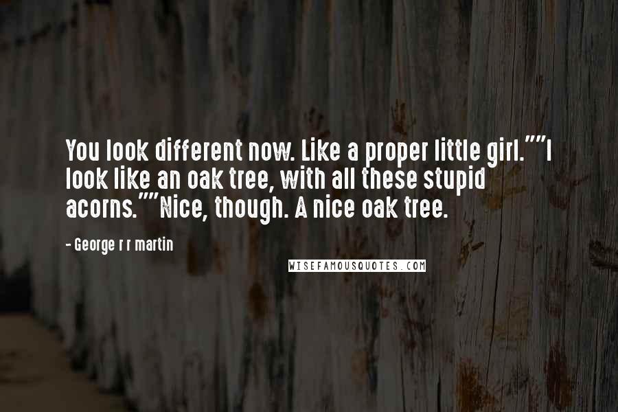 George R R Martin Quotes: You look different now. Like a proper little girl.""I look like an oak tree, with all these stupid acorns.""Nice, though. A nice oak tree.