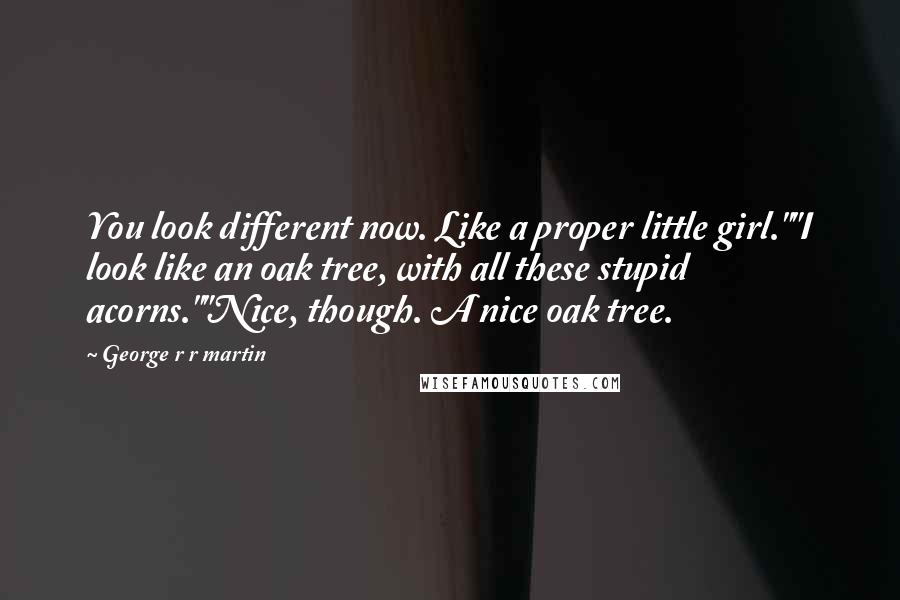 George R R Martin Quotes: You look different now. Like a proper little girl.""I look like an oak tree, with all these stupid acorns.""Nice, though. A nice oak tree.