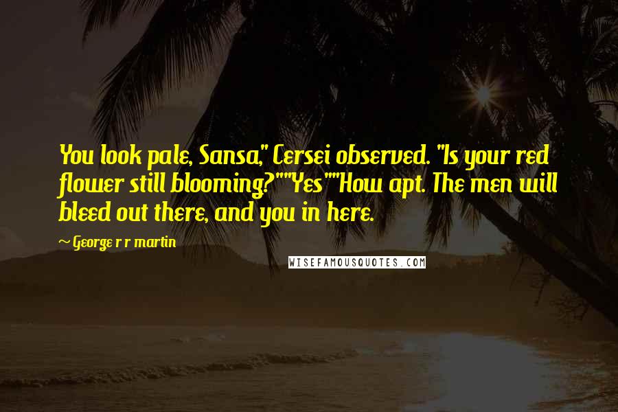 George R R Martin Quotes: You look pale, Sansa," Cersei observed. "Is your red flower still blooming?""Yes""How apt. The men will bleed out there, and you in here.