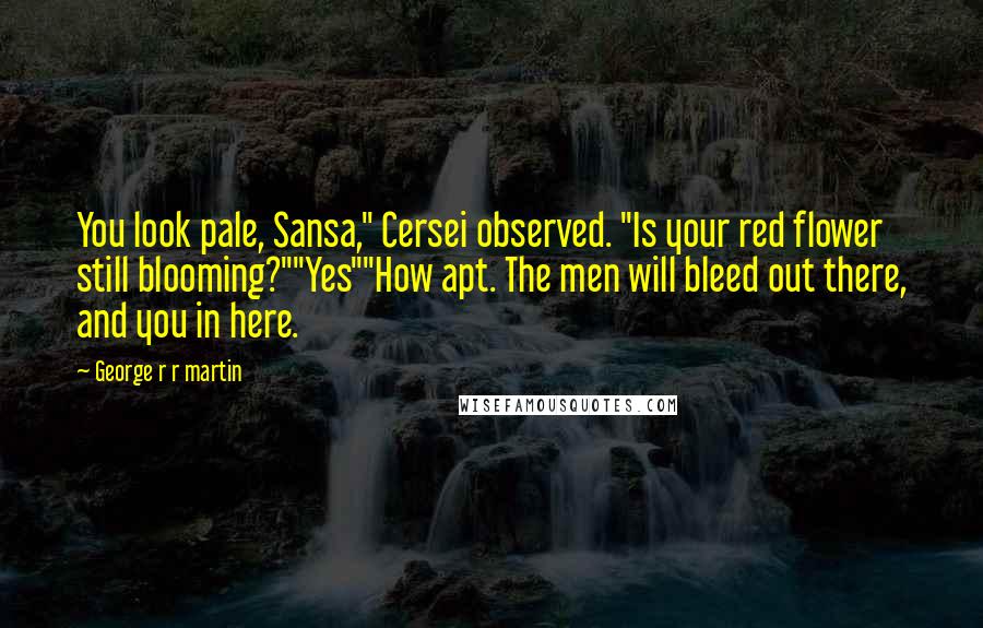 George R R Martin Quotes: You look pale, Sansa," Cersei observed. "Is your red flower still blooming?""Yes""How apt. The men will bleed out there, and you in here.