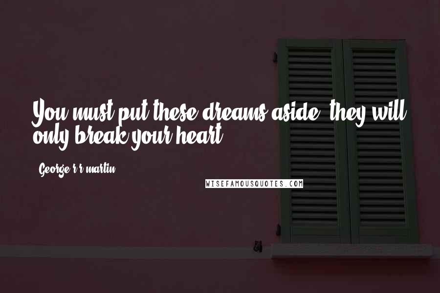 George R R Martin Quotes: You must put these dreams aside, they will only break your heart.