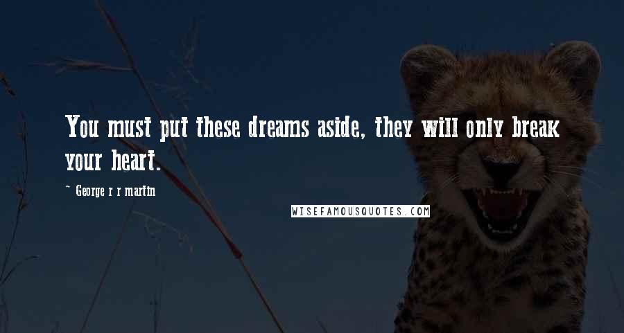 George R R Martin Quotes: You must put these dreams aside, they will only break your heart.