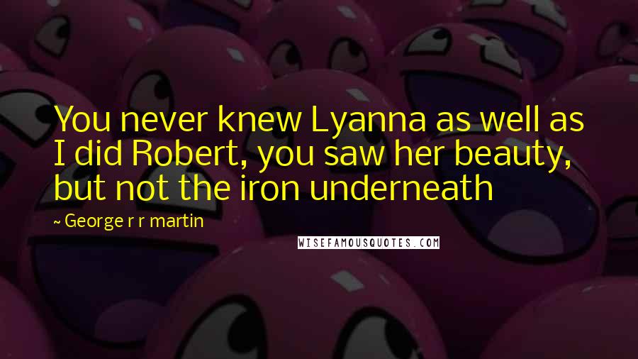 George R R Martin Quotes: You never knew Lyanna as well as I did Robert, you saw her beauty, but not the iron underneath