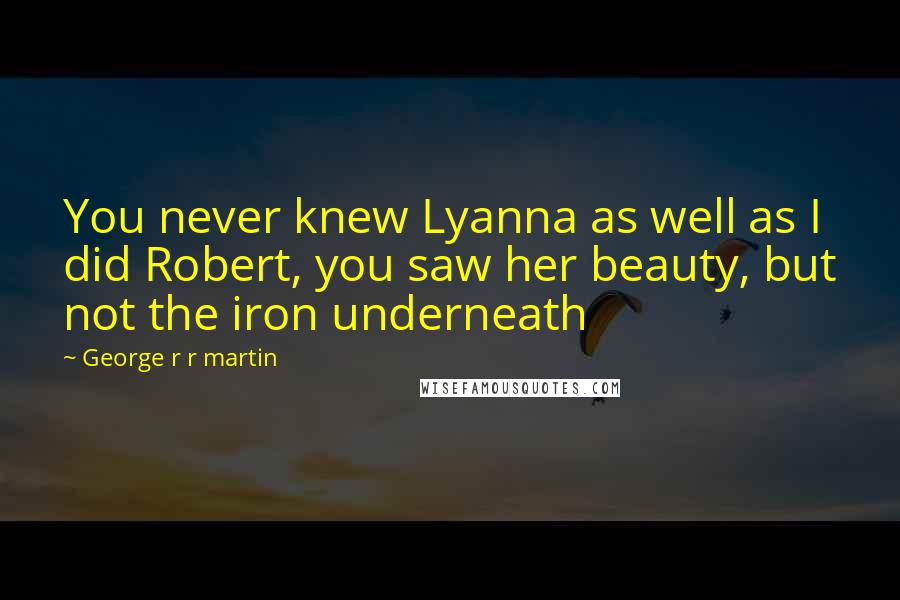 George R R Martin Quotes: You never knew Lyanna as well as I did Robert, you saw her beauty, but not the iron underneath