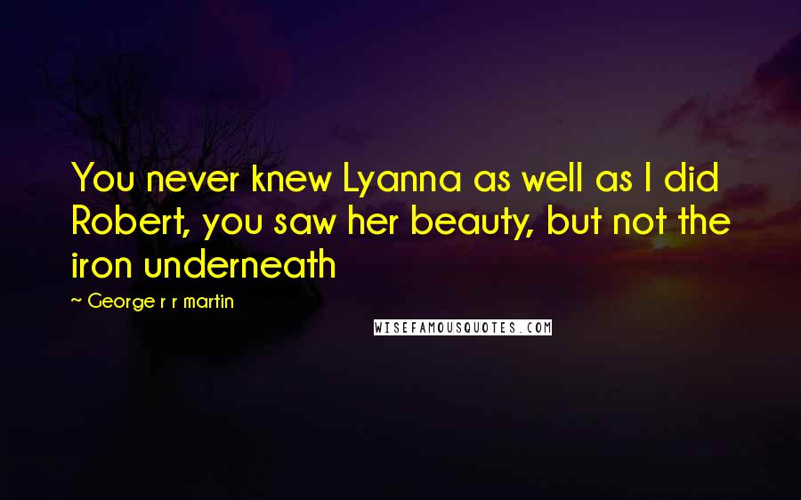 George R R Martin Quotes: You never knew Lyanna as well as I did Robert, you saw her beauty, but not the iron underneath