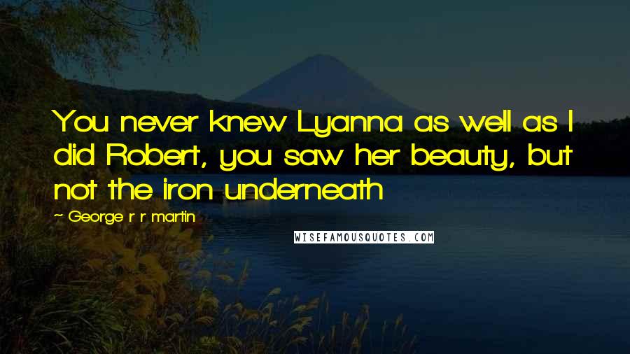 George R R Martin Quotes: You never knew Lyanna as well as I did Robert, you saw her beauty, but not the iron underneath