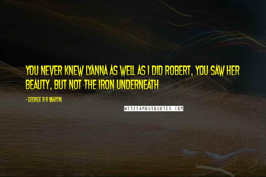 George R R Martin Quotes: You never knew Lyanna as well as I did Robert, you saw her beauty, but not the iron underneath