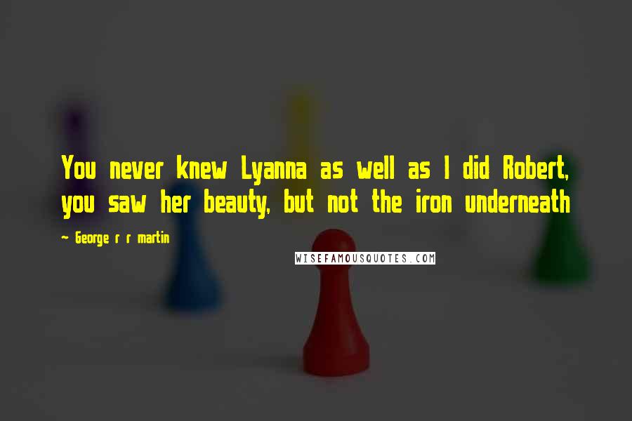 George R R Martin Quotes: You never knew Lyanna as well as I did Robert, you saw her beauty, but not the iron underneath