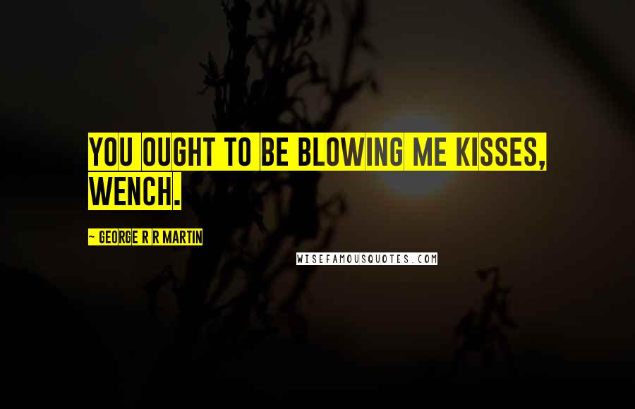 George R R Martin Quotes: You ought to be blowing me kisses, wench.