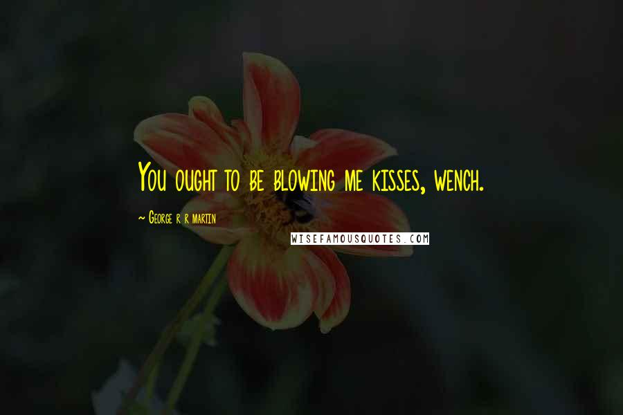 George R R Martin Quotes: You ought to be blowing me kisses, wench.
