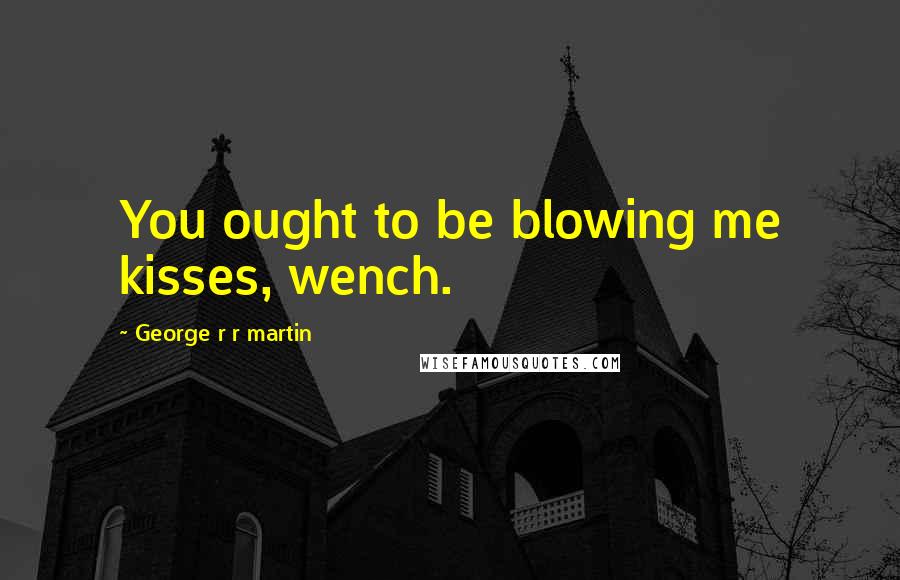 George R R Martin Quotes: You ought to be blowing me kisses, wench.