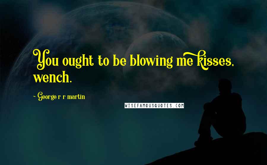 George R R Martin Quotes: You ought to be blowing me kisses, wench.