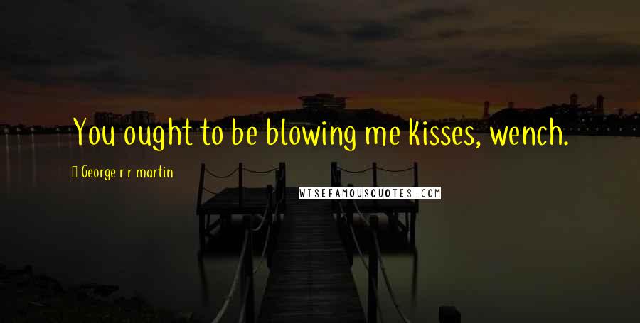 George R R Martin Quotes: You ought to be blowing me kisses, wench.