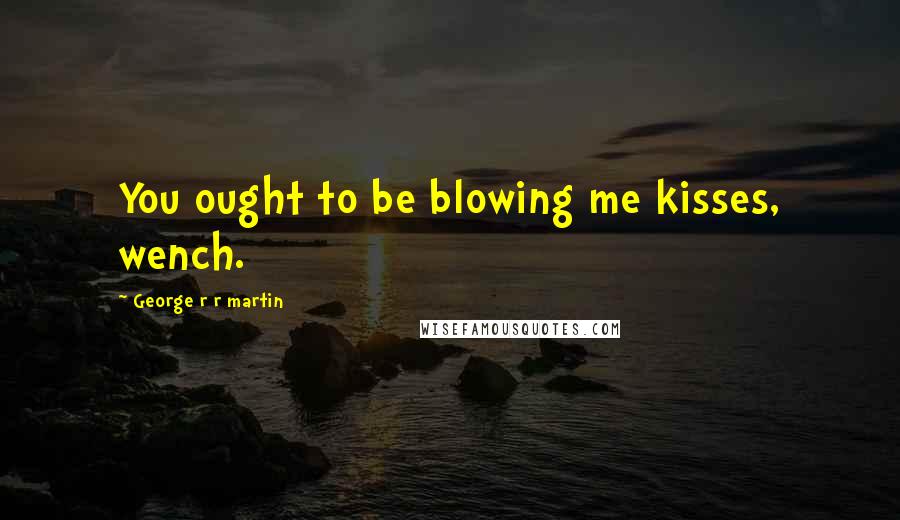 George R R Martin Quotes: You ought to be blowing me kisses, wench.